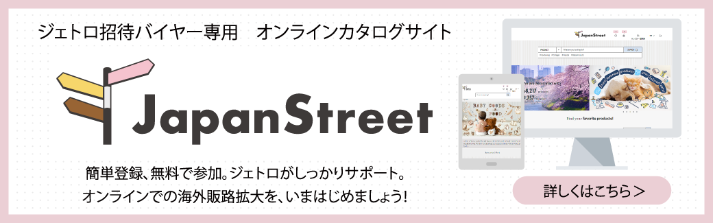 ジェトロ招待バイヤー専用 オンラインカタログサイト “Japan Street”簡単登録、無料で参加。ジェトロがしっかりサポート。オンラインでの海外販路拡大を、いまはじめましょう！ 詳しくはこちら